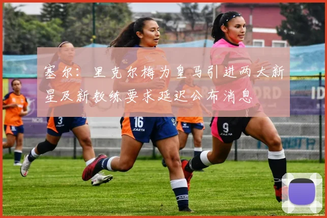 塞尔：里克尔梅为皇马引进两大新星及新教练要求延迟公布消息