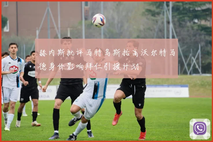 赫内斯批评马特乌斯抬高沃尔特马德身价影响拜仁引援计划