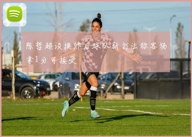 陈哲超谈换帅后球队新打法称客场拿1分可接受