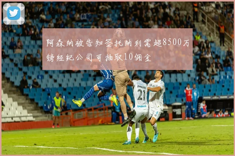 阿森纳被告知签托纳利需超8500万镑经纪公司可抽取10佣金