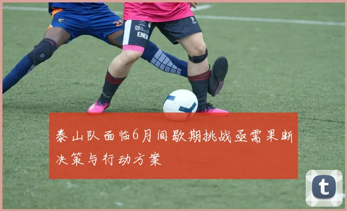 泰山队面临6月间歇期挑战亟需果断决策与行动方案