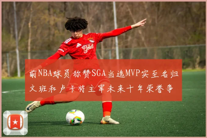 前NBA球员称赞SGA当选MVP实至名归文班和卢卡将主宰未来十年荣誉争夺