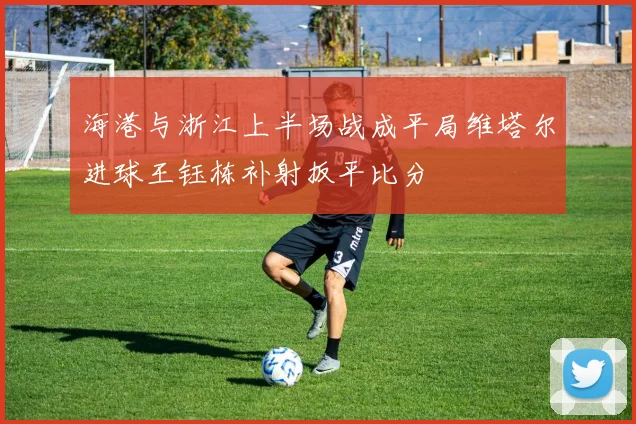 海港与浙江上半场战成平局维塔尔进球王钰栋补射扳平比分