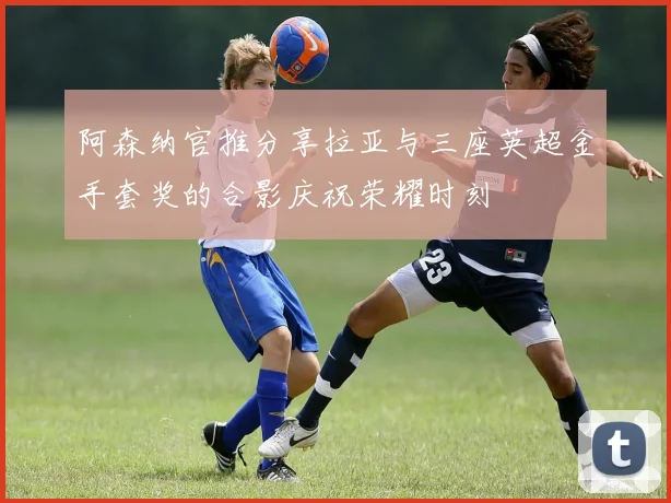 阿森纳官推分享拉亚与三座英超金手套奖的合影庆祝荣耀时刻