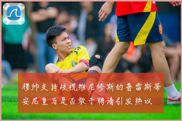 穆帅支持歧视维尼修斯的普雷斯蒂安尼皇马是否敢于聘请引发热议