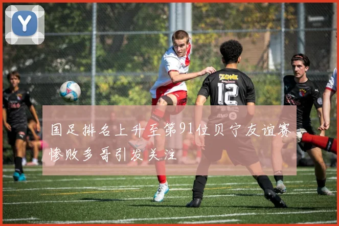 国足排名上升至第91位贝宁友谊赛惨败多哥引发关注