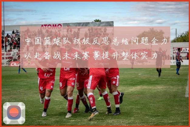 中国篮球队积极反思总结问题全力以赴备战未来赛事提升整体实力