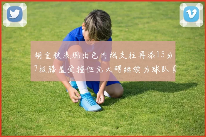 胡金秋表现出色内线支柱再添15分7板膝盖受撞但无大碍继续为球队贡献力量