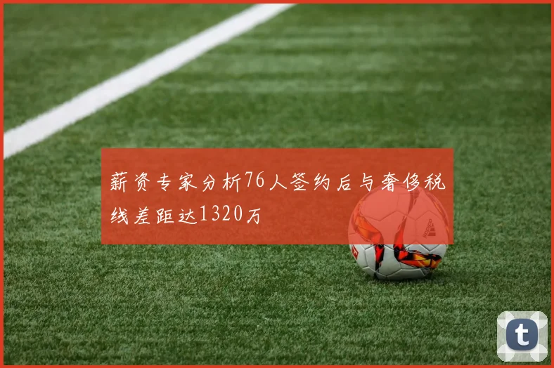 薪资专家分析76人签约后与奢侈税线差距达1320万